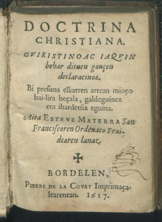 Doctrina Christiana.Guiristianoac iaquin behar dituen gauçen declaracinoa. Bi presuna elkarren artean minço bai-lira beçala, galdeguinez era iardetsiz eguina. Aita Esteve Materra San Franciscoren Ordenaco Fraidearen lanaz. Bordelen, Pierre de la Court Imprimaçalearenean. 1617.