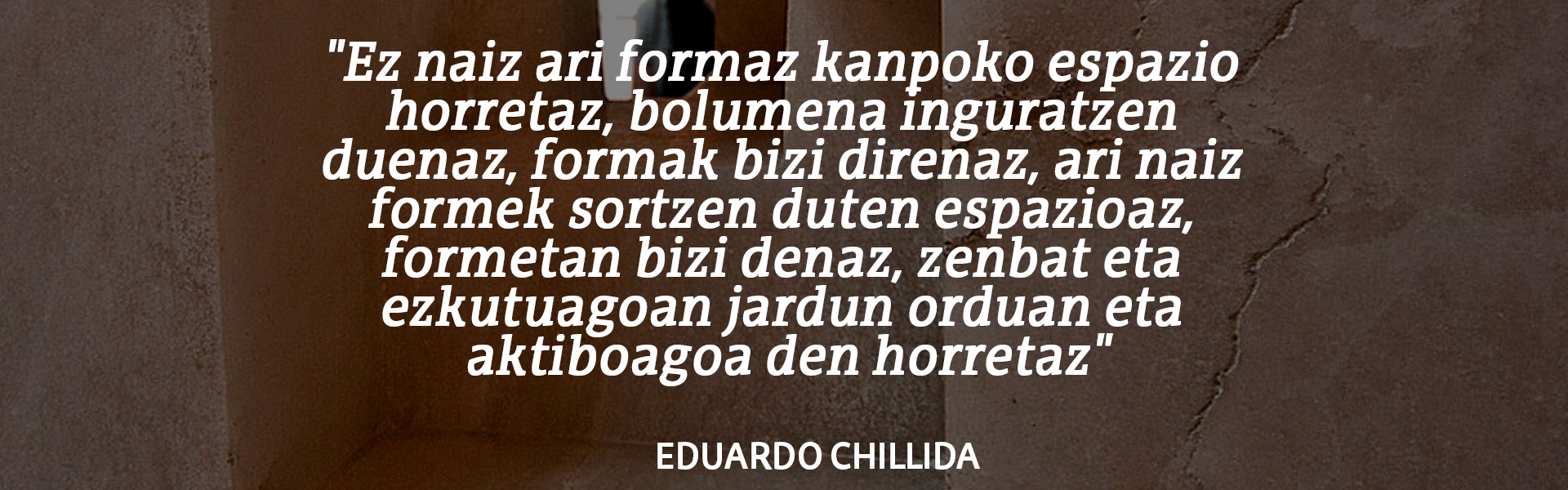 "Ez naiz ari formaz kanpoko espazio horretaz, bolumena inguratzen duenaz, formak bizi direnaz, ari naiz formek sortzen duten espazioaz, formetan bizi denaz, zenbat eta ezkutuagoan jardun orduan eta aktiboagoa den horretaz". Eduardo Chillida