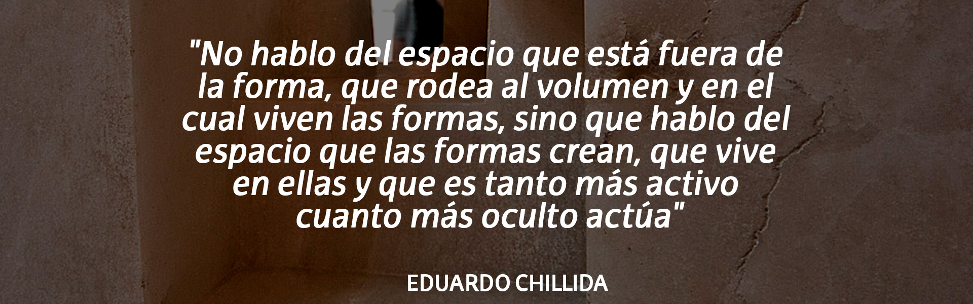 "No hablo del espacio que está fuera de la forma, que rodea al volumen y en el cual viven las formas, sino que hablo del espacio que las formas crean, que vive en ellas y que es tanto más activo cuanto más oculto actúa". Eduardo Chillida